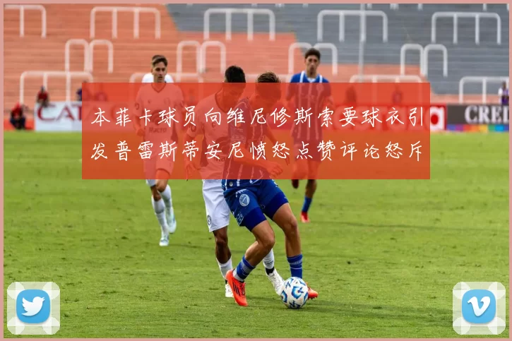 本菲卡球员向维尼修斯索要球衣引发普雷斯蒂安尼愤怒点赞评论怒斥队友