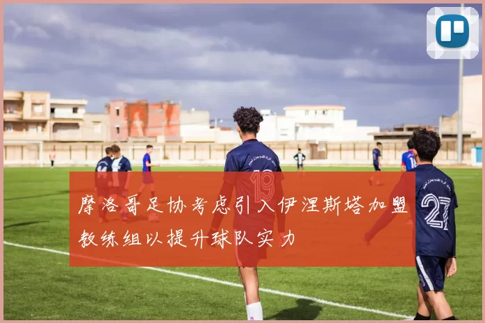 摩洛哥足协考虑引入伊涅斯塔加盟教练组以提升球队实力