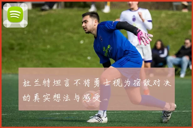 杜兰特坦言不将勇士视为宿敌对决的真实想法与感受