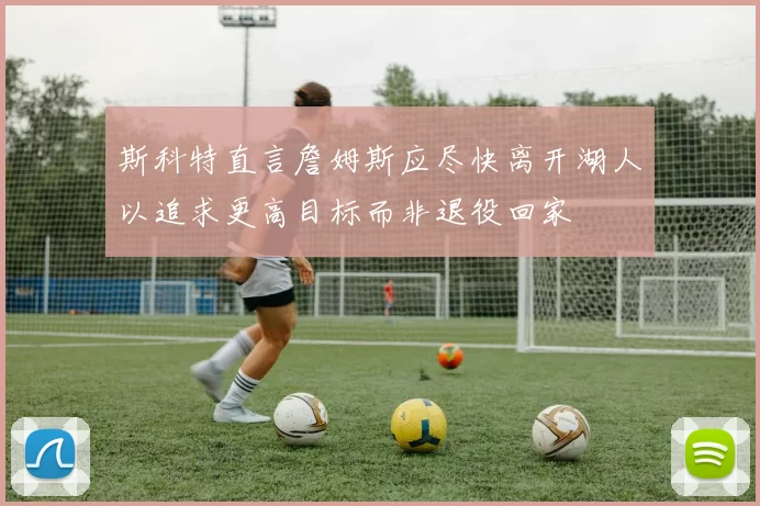 斯科特直言詹姆斯应尽快离开湖人以追求更高目标而非退役回家