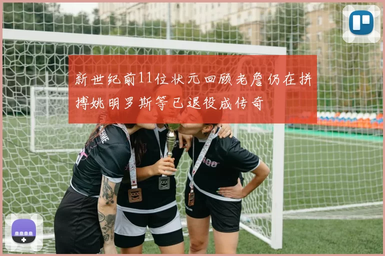 新世纪前11位状元回顾老詹仍在拼搏姚明罗斯等已退役成传奇
