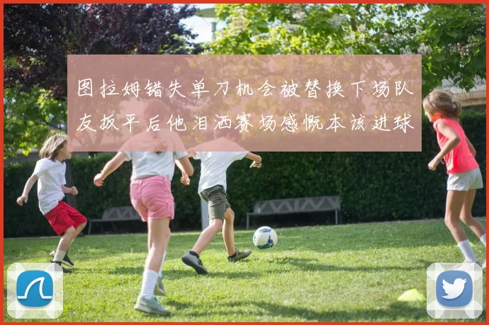 图拉姆错失单刀机会被替换下场队友扳平后他泪洒赛场感慨本该进球