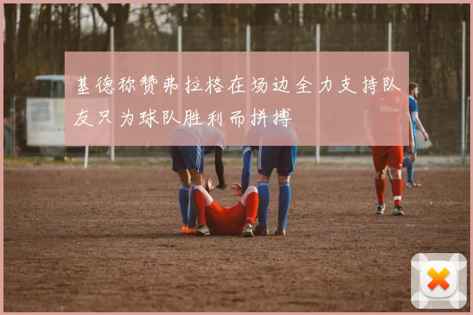 基德称赞弗拉格在场边全力支持队友只为球队胜利而拼搏