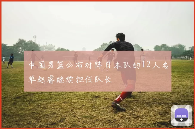 中国男篮公布对阵日本队的12人名单赵睿继续担任队长