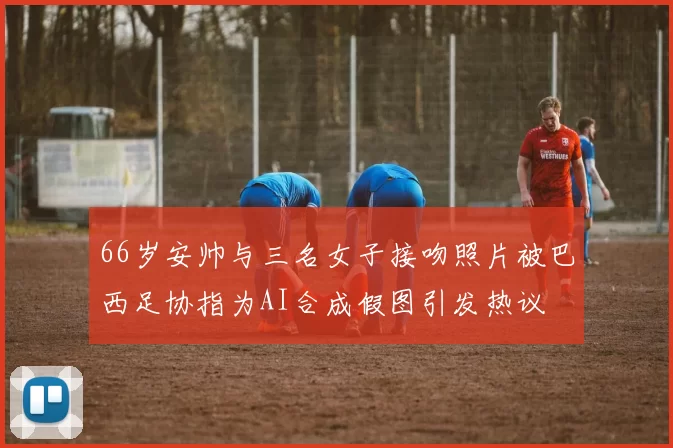 66岁安帅与三名女子接吻照片被巴西足协指为AI合成假图引发热议