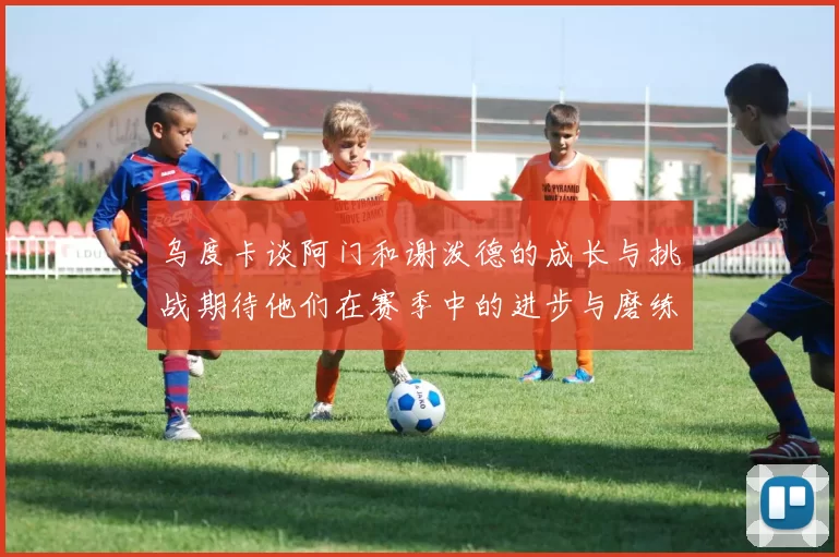 乌度卡谈阿门和谢泼德的成长与挑战期待他们在赛季中的进步与磨练