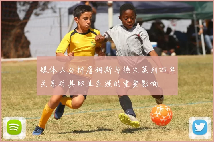 媒体人分析詹姆斯与热火莱利四年关系对其职业生涯的重要影响