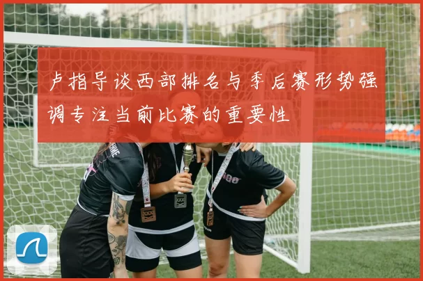 卢指导谈西部排名与季后赛形势强调专注当前比赛的重要性