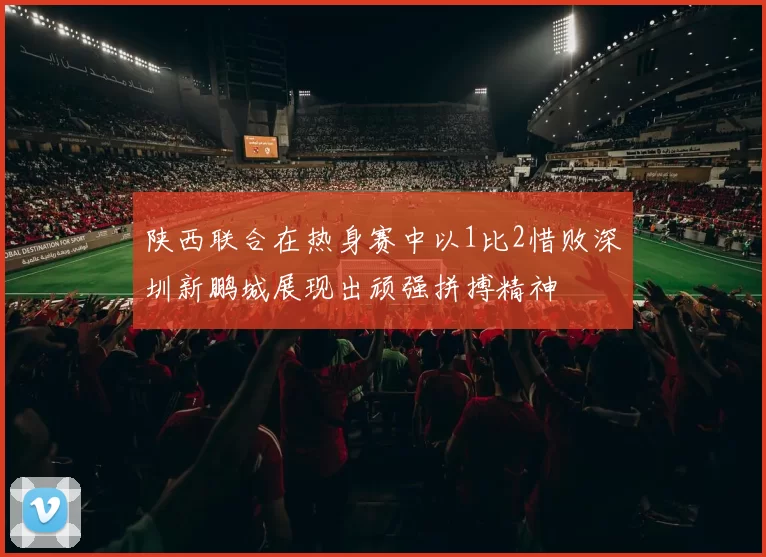 陕西联合在热身赛中以1比2惜败深圳新鹏城展现出顽强拼搏精神