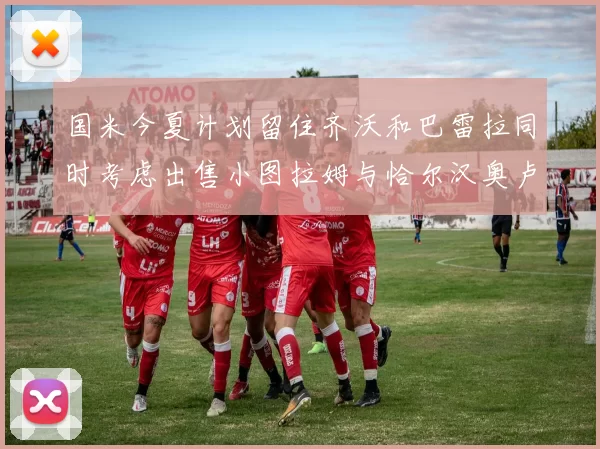 国米今夏计划留住齐沃和巴雷拉同时考虑出售小图拉姆与恰尔汉奥卢