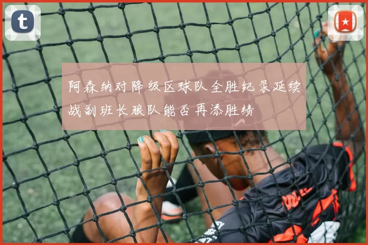 阿森纳对降级区球队全胜纪录延续战副班长狼队能否再添胜绩