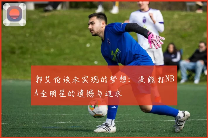 郭艾伦谈未实现的梦想:没能打NBA全明星的遗憾与追求