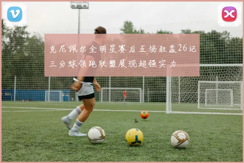 克尼佩尔全明星赛后五场狂轰26记三分球领跑联盟展现超强实力