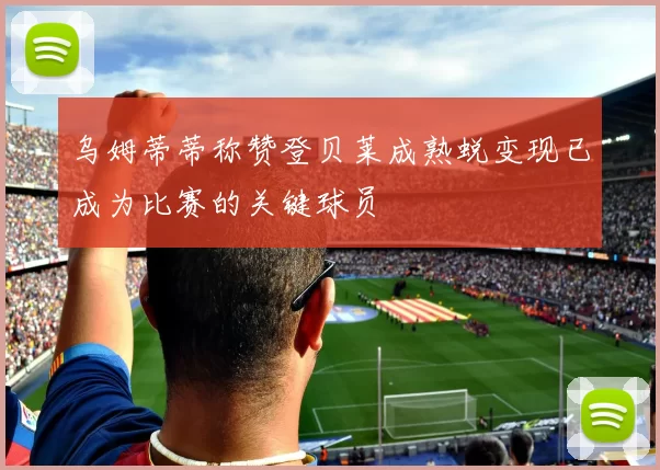 乌姆蒂蒂称赞登贝莱成熟蜕变现已成为比赛的关键球员