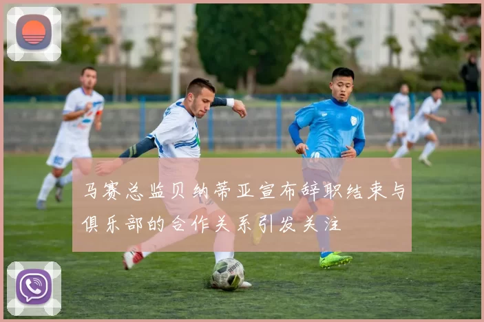马赛总监贝纳蒂亚宣布辞职结束与俱乐部的合作关系引发关注