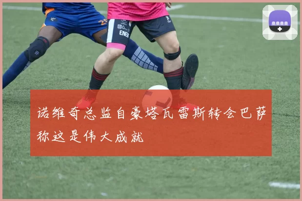 诺维奇总监自豪塔瓦雷斯转会巴萨称这是伟大成就