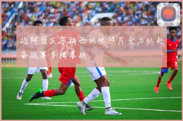 迈阿密发布梅西训练照片全力以赴备战赛季揭幕战