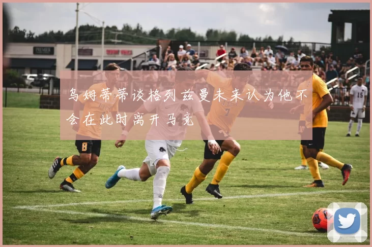 乌姆蒂蒂谈格列兹曼未来认为他不会在此时离开马竞
