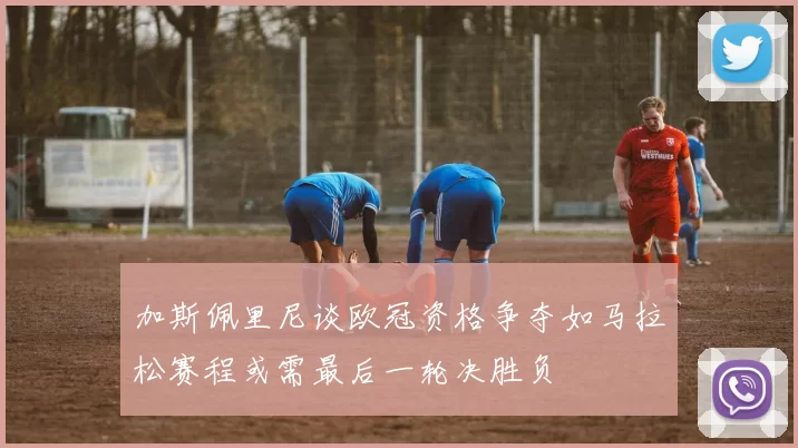 加斯佩里尼谈欧冠资格争夺如马拉松赛程或需最后一轮决胜负