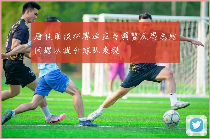 唐佳丽谈杯赛适应与调整反思总结问题以提升球队表现