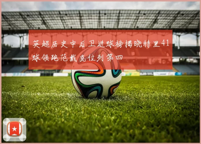 英超历史中后卫进球榜揭晓特里41球领跑范戴克位列第四