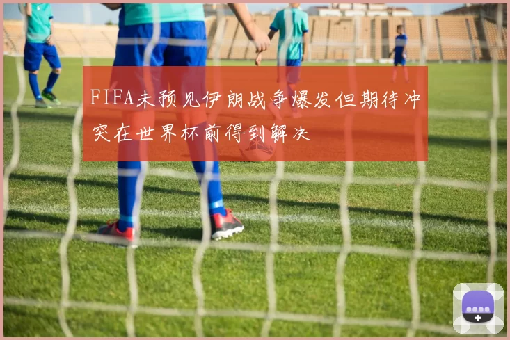 FIFA未预见伊朗战争爆发但期待冲突在世界杯前得到解决