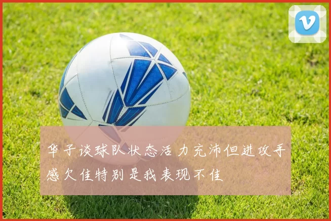 华子谈球队状态活力充沛但进攻手感欠佳特别是我表现不佳