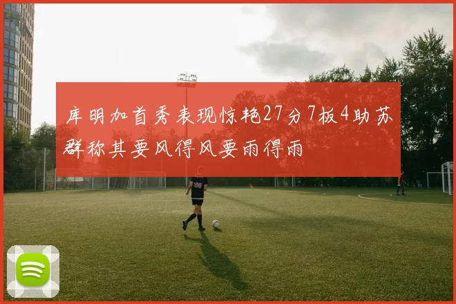 库明加首秀表现惊艳27分7板4助苏群称其要风得风要雨得雨
